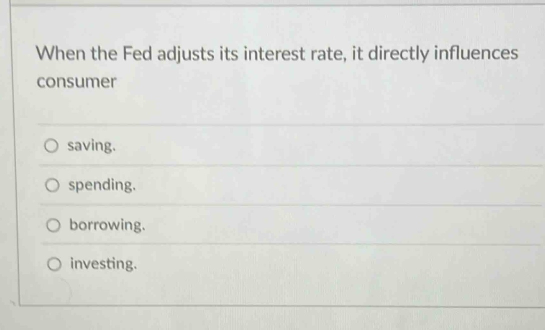 when the fed adjusts its interest rate, it directly influences consumer\nsaving.\nspending.\nborrowing.\ninvesting.