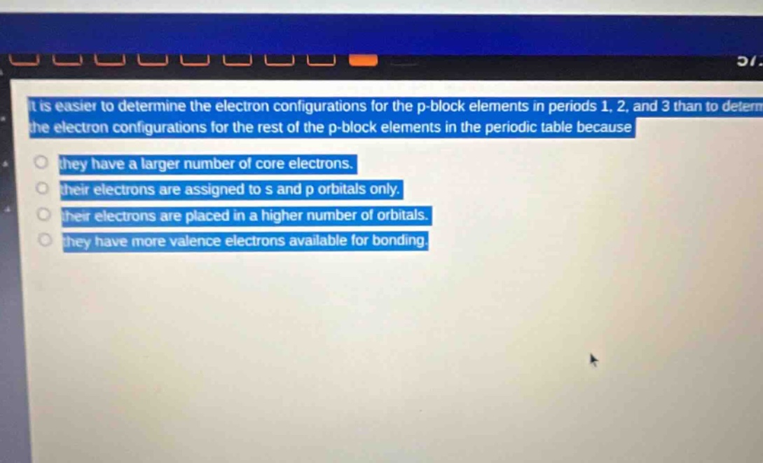 it is easier to determine the electron configurations for the p - block elements in periods 1, 2, and 3 than to determine the electron configurations for the rest of the p - block elements in the periodic table because they have a larger number of core electrons. their electrons are assigned to s and p orbitals only. their electrons are placed in a higher number of orbitals. they have more valence electrons available for bonding.