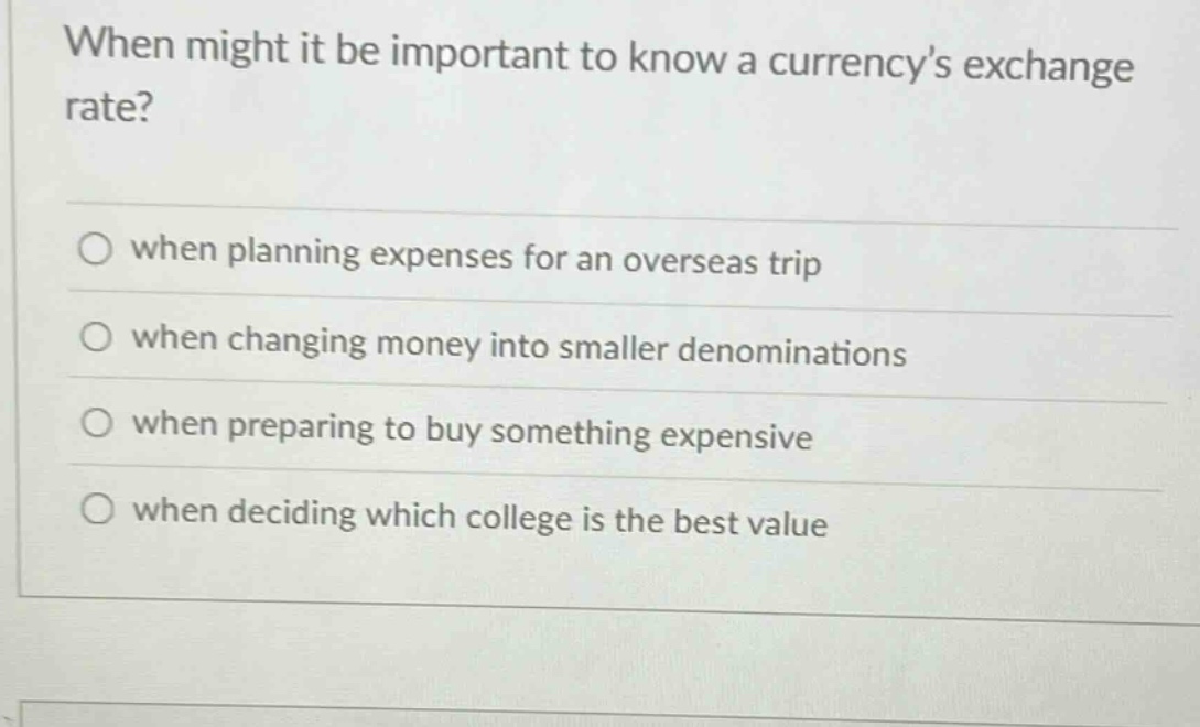 when might it be important to know a currencys exchange rate? when planning expenses for an overseas trip when changing money into smaller denominations when preparing to buy something expensive when deciding which college is the best value