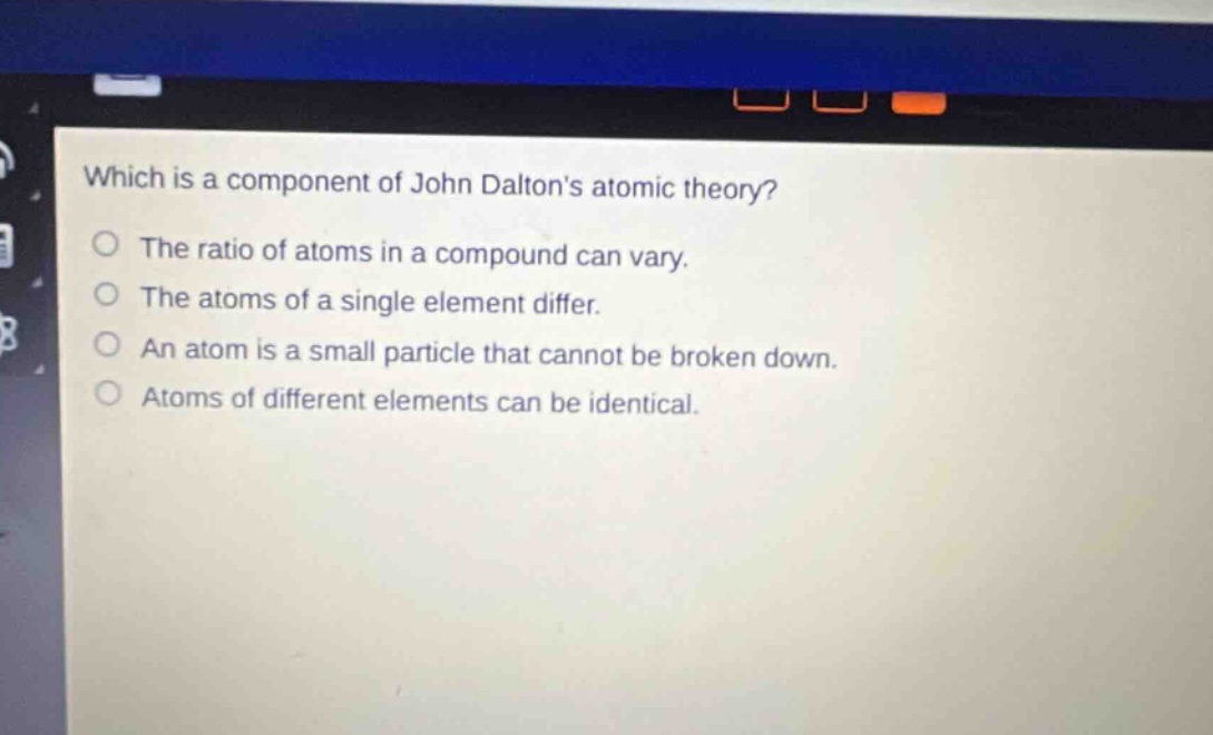 which is a component of john daltons atomic theory? the ratio of atoms in a compound can vary. the atoms of a single element differ. an atom is a small particle that cannot be broken down. atoms of different elements can be identical.