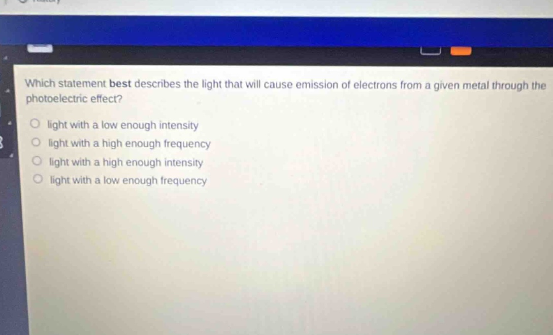 which statement best describes the light that will cause emission of electrons from a given metal through the photoelectric effect? light with a low enough intensity light with a high enough frequency light with a high enough intensity light with a low enough frequency