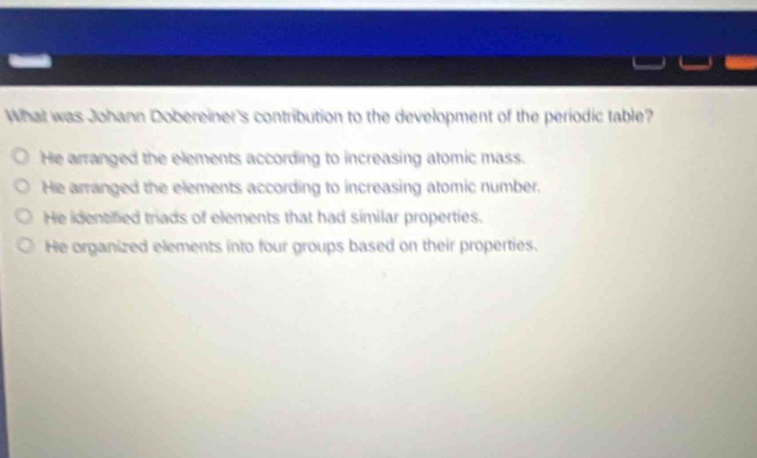 what was johann dobereiners contribution to the development of the periodic table? he arranged the elements according to increasing atomic mass. he arranged the elements according to increasing atomic number. he identified triads of elements that had similar properties. he organized elements into four groups based on their properties.