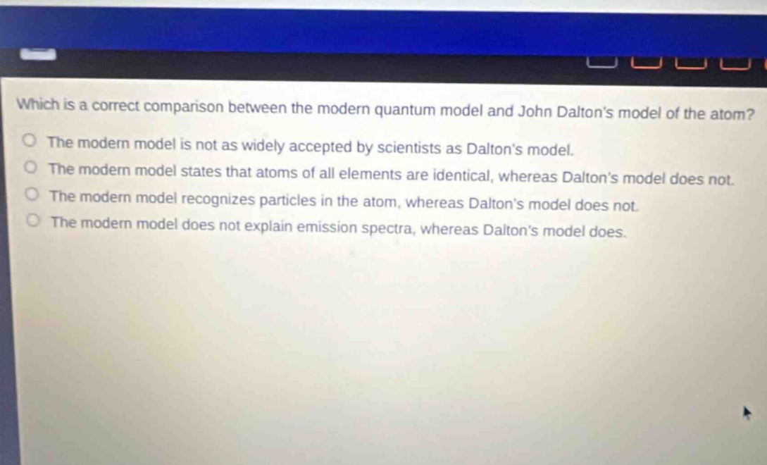 which is a correct comparison between the modern quantum model and john daltons model of the atom? the modern model is not as widely accepted by scientists as daltons model. the modern model states that atoms of all elements are identical, whereas daltons model does not. the modern model recognizes particles in the atom, whereas daltons model does not. the modern model does not explain emission spectra, whereas daltons model does.