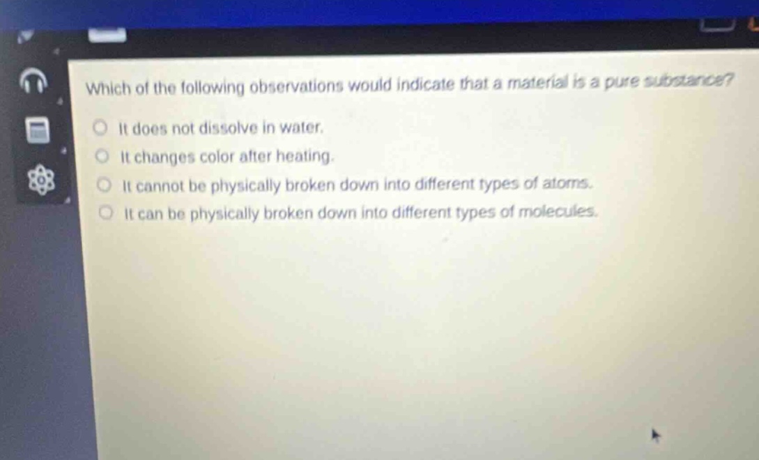 which of the following observations would indicate that a material is a pure substance? it does not dissolve in water. it changes color after heating. it cannot be physically broken down into different types of atoms. it can be physically broken down into different types of molecules.