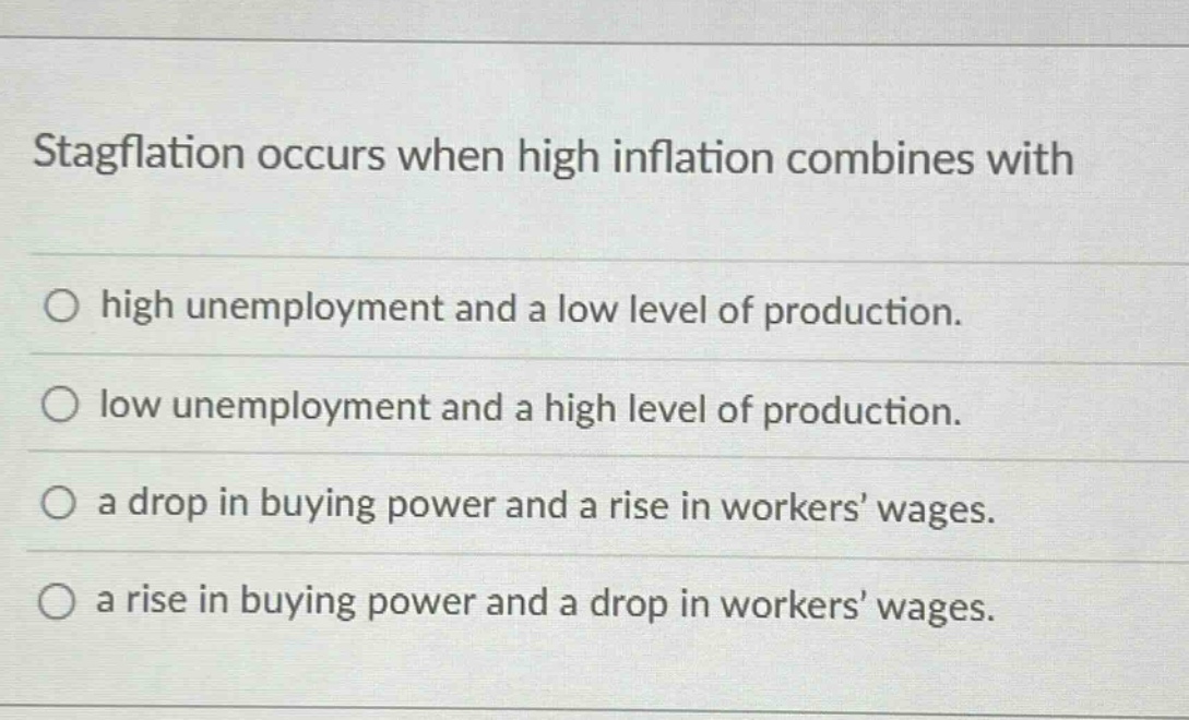 stagflation occurs when high inflation combines with\no high unemployment and a low level of production.\no low unemployment and a high level of production.\no a drop in buying power and a rise in workers’ wages.\no a rise in buying power and a drop in workers’ wages.