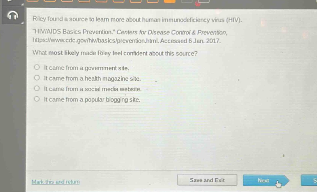 riley found a source to learn more about human immunodeficiency virus (hiv). \hiv/aids basics prevention.\ centers for disease control & prevention, https://www.cdc.gov/hiv/basics/prevention.html. accessed 6 jan. 2017. what most likely made riley feel confident about this source? it came from a government site. it came from a health magazine site. it came from a social media website. it came from a popular blogging site.