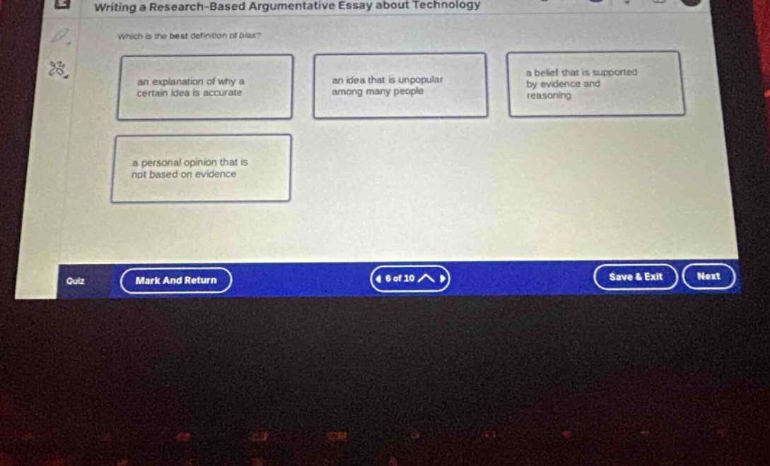 writing a research - based argumentative essay about technology\nwhich is the best definition of bias?\nan explanation of why a certain idea is accurate\nan idea that is unpopular among many people\na belief that is supported by evidence and reasoning\na personal opinion that is not based on evidence\nquiz mark and return 4 of 10 save & exit next