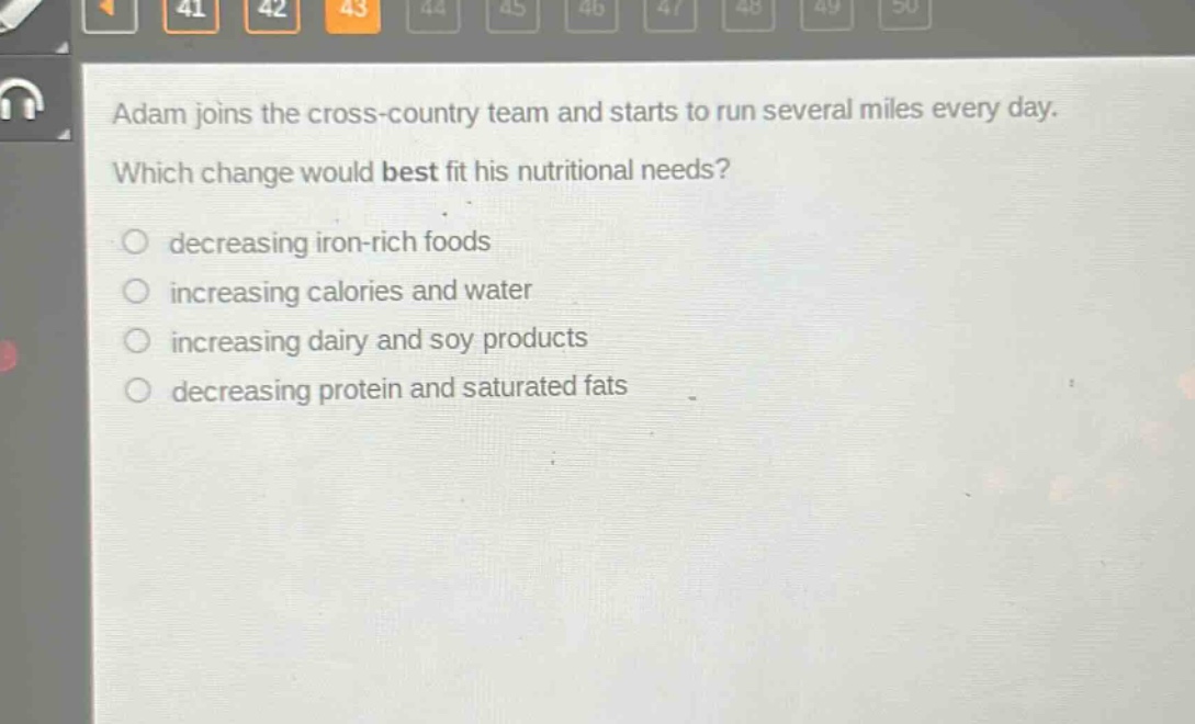 adam joins the cross - country team and starts to run several miles every day. which change would best fit his nutritional needs? decreasing iron - rich foods increasing calories and water increasing dairy and soy products decreasing protein and saturated fats