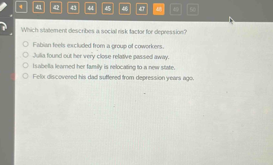 which statement describes a social risk factor for depression? fabian feels excluded from a group of coworkers. julia found out her very close relative passed away. isabella learned her family is relocating to a new state. felix discovered his dad suffered from depression years ago.