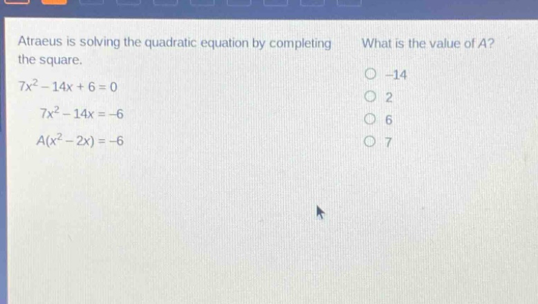 atraeus is solving the quadratic equation by completing the square. 7x² - 14x + 6 = 0 7x² - 14x = -6 a(x² - 2x) = -6 what is the value of a? -14 2 6 7