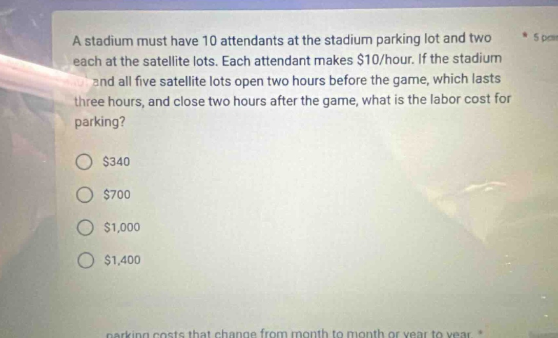 a stadium must have 10 attendants at the stadium parking lot and two each at the satellite lots. each attendant makes $10/hour. if the stadium and all five satellite lots open two hours before the game, which lasts three hours, and close two hours after the game, what is the labor cost for parking? $340 $700 $1,000 $1,400