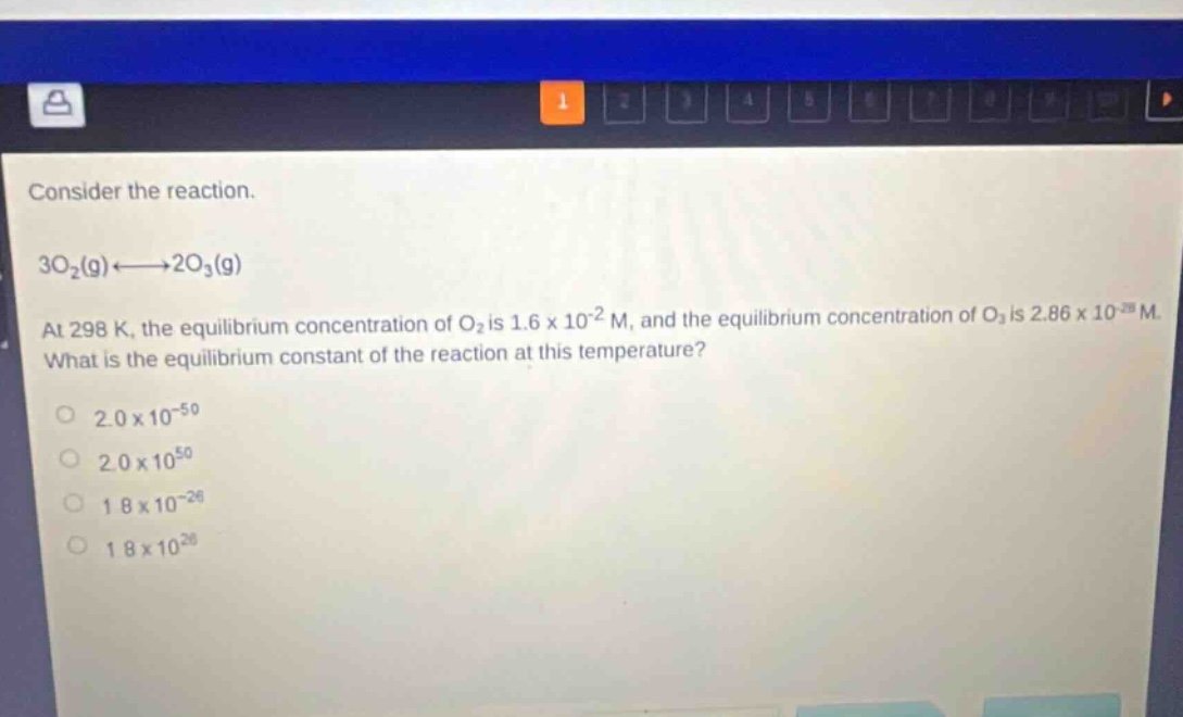consider the reaction. 3o₂(g)⇌2o₃(g) at 298 k, the equilibrium concentration of o₂ is 1.6 x 10⁻² m, and the equilibrium concentration of o₃ is 2.86 x 10⁻²⁸ m. what is the equilibrium constant of the reaction at this temperature? 2.0 x 10⁻⁵⁰ 2.0 x 10⁵⁰ 1.8 x 10⁻²⁶ 1.8 x 10²⁶