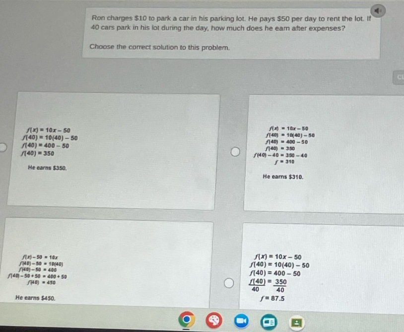 ron charges $10 to park a car in his parking lot. he pays $50 per day to rent the lot. if 40 cars park in his lot during the day, how much does he earn after expenses? choose the correct solution to this problem. f(x)=10x - 50 f(40)=10(40)-50 f(40)=400 - 50 f(40)=350 he earns $350. f(x)=10x - 50 f(40)=10(40)-50 f(40)=400 - 50 f(40)=350 f(40)-40=350 - 40 f = 310 he earns $310. f(x)-50 = 10x f(40)-50 = 10(40) f(40)-50 = 400 f(40)-50 + 50 = 400+50 f(40)=450 he earns $450. f(x)=10x - 50 f(40)=10(40)-50 f(40)=400 - 50 f(40)=350 f(40)/40 = 350/40 f = 87.5