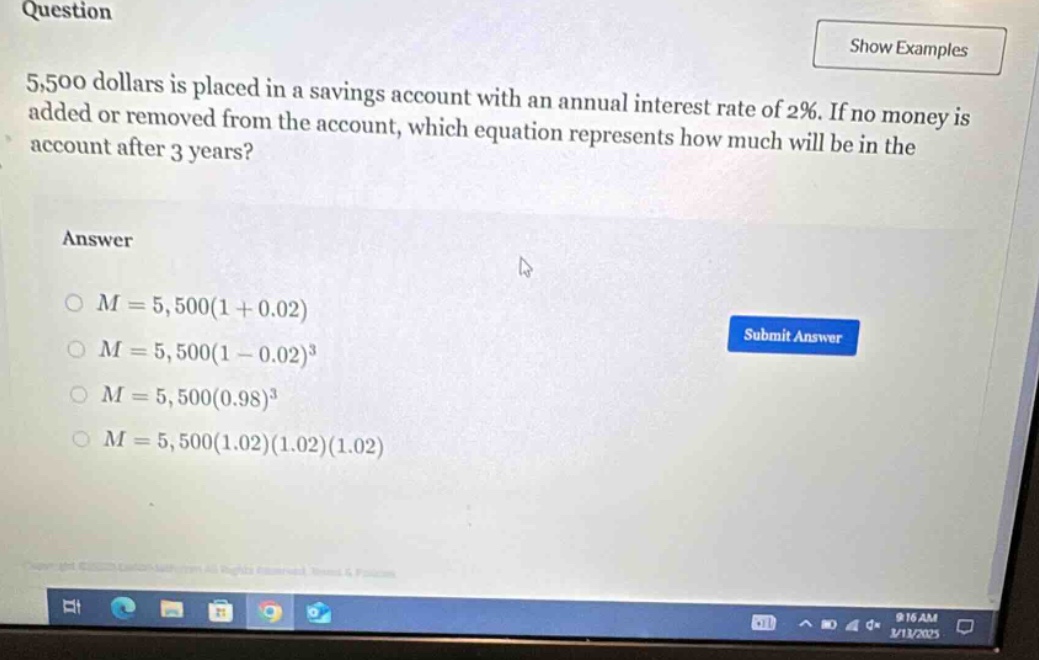 question 5,500 dollars is placed in a savings account with an annual interest rate of 2%. if no money is added or removed from the account, which equation represents how much will be in the account after 3 years? answer o m = 5,500(1 + 0.02) o m = 5,500(1 - 0.02)^3 o m = 5,500(0.98)^3 o m = 5,500(1.02)(1.02)(1.02)
