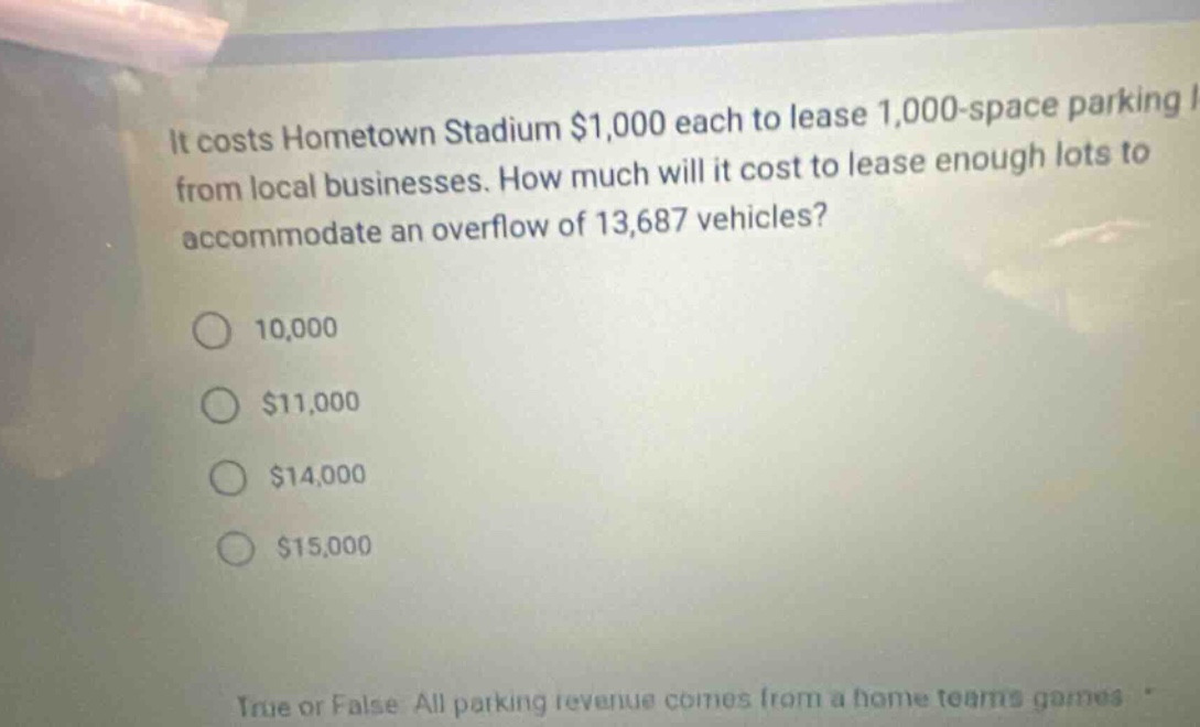 it costs hometown stadium $1,000 each to lease 1,000 - space parking lots from local businesses. how much will it cost to lease enough lots to accommodate an overflow of 13,687 vehicles? 10,000 $11,000 $14,000 $15,000 true or false. all parking revenue comes from a home teams games