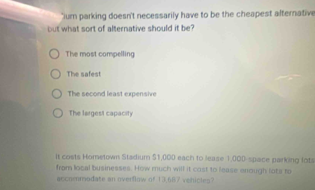 ium parking doesnt necessarily have to be the cheapest alternative but what sort of alternative should it be? the most compelling the safest the second least expensive the largest capacity it costs hometown stadium $1,000 each to lease 1,000 - space parking lots from local businesses. how much will it cost to lease enough lots to accommodate an overflow of 13,687 vehicles?