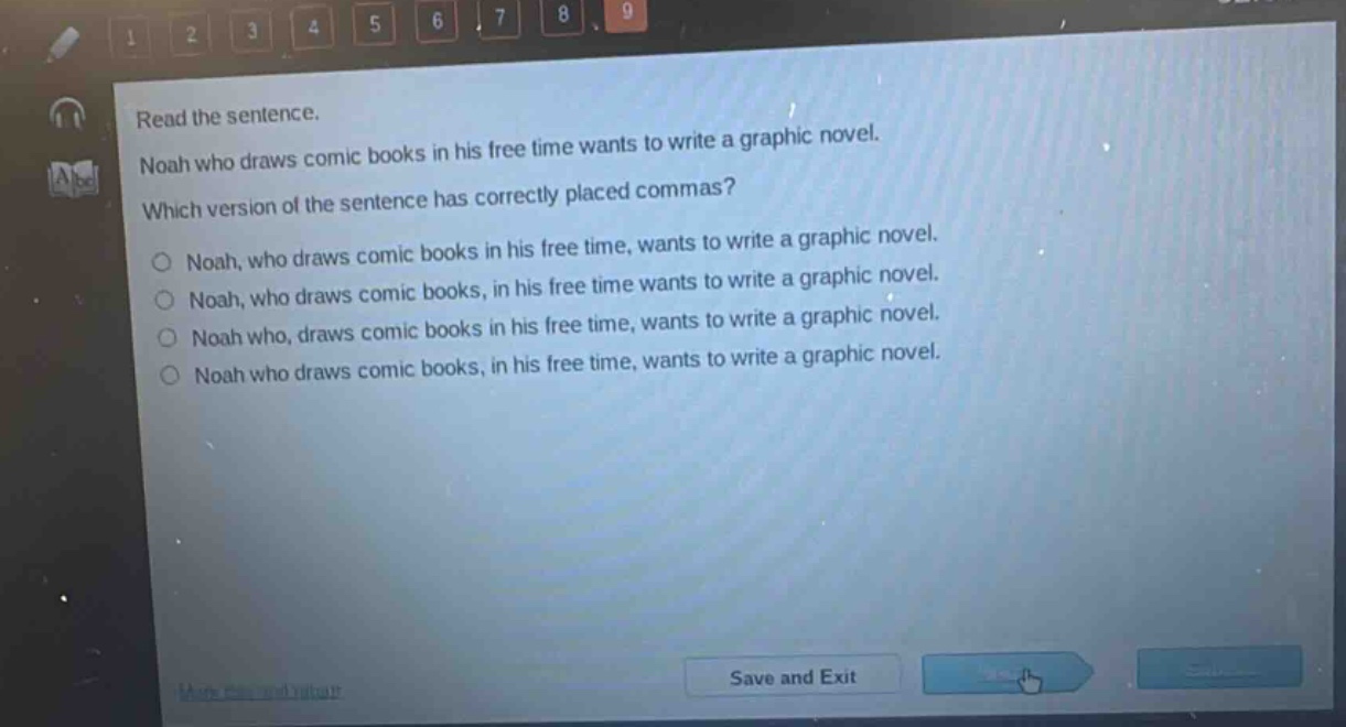 read the sentence. noah who draws comic books in his free time wants to write a graphic novel. which version of the sentence has correctly placed commas? noah, who draws comic books in his free time, wants to write a graphic novel. noah, who draws comic books, in his free time wants to write a graphic novel. noah who, draws comic books in his free time, wants to write a graphic novel. noah who draws comic books, in his free time, wants to write a graphic novel.