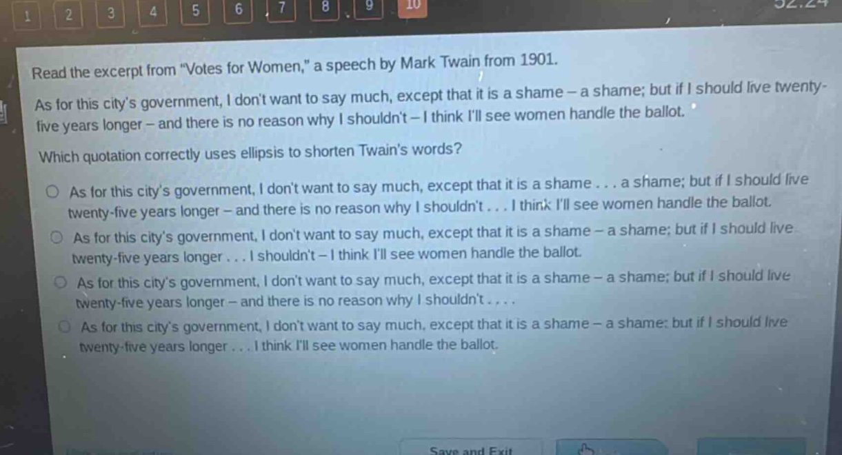 read the excerpt from \votes for women,\ a speech by mark twain from 1901. as for this citys government, i dont want to say much, except that it is a shame - a shame; but if i should live twenty - five years longer - and there is no reason why i shouldnt - i think ill see women handle the ballot. which quotation correctly uses ellipsis to shorten twains words? as for this citys government, i dont want to say much, except that it is a shame... a shame; but if i should live twenty - five years longer - and there is no reason why i shouldnt... i think ill see women handle the ballot. as for this citys government, i dont want to say much, except that it is a shame - a shame; but if i should live twenty - five years longer... i shouldnt - i think ill see women handle the ballot. as for this citys government, i dont want to say much, except that it is a shame - a shame; but if i should live twenty - five years longer - and there is no reason why i shouldnt.... as for this citys government, i dont want to say much, except that it is a shame - a shame; but if i should live twenty - five years longer... i think ill see women handle the ballot.