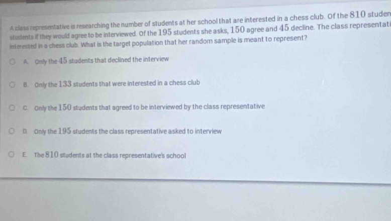 a class representative is researching the number of students at her school that are interested in a chess club. of the 810 students if they would agree to be interviewed. of the 195 students she asks, 150 agree and 45 decline. the class representative is interested in a chess club. what is the target population that her random sample is meant to represent? a. only the 45 students that declined the interview b. only the 133 students that were interested in a chess club c. only the 150 students that agreed to be interviewed by the class representative d. only the 195 students the class representative asked to interview e. the 810 students at the class representatives school