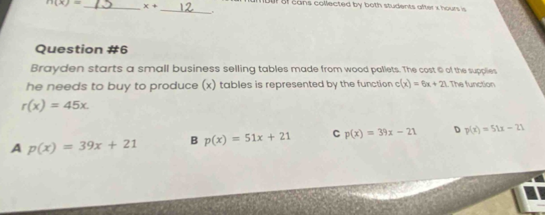 question #6 brayden starts a small business selling tables made from wood pallets. the cost c of the supplies he needs to buy to produce (x) tables is represented by the function c(x)=6x + 21. the function r(x)=45x. a p(x)=39x + 21 b p(x)=51x + 21 c p(x)=39x - 21 d p(x)=51x - 21