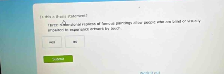 is this a thesis statement? three - dimensional replicas of famous paintings allow people who are blind or visually impaired to experience artwork by touch. yes no