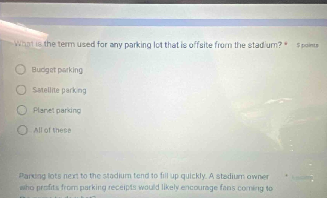 what is the term used for any parking lot that is offsite from the stadium? * 5 points\nbudget parking\nsatellite parking\nplanet parking\nall of these\nparking lots next to the stadium tend to fill up quickly. a stadium owner who profits from parking receipts would likely encourage fans coming to