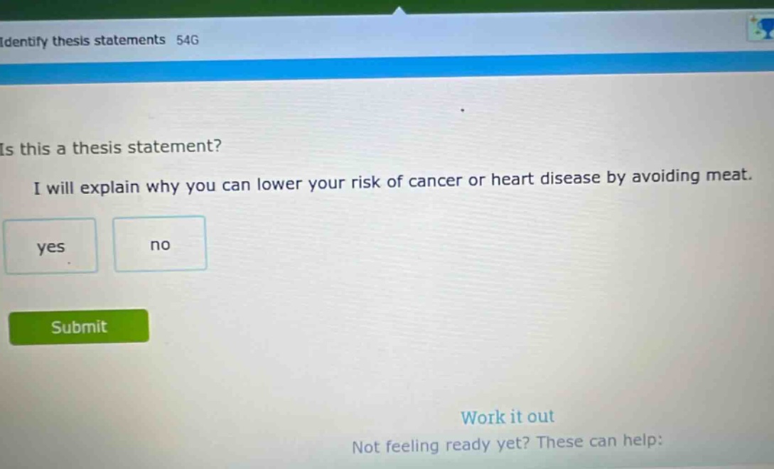 identify thesis statements 54g is this a thesis statement? i will explain why you can lower your risk of cancer or heart disease by avoiding meat. yes no submit work it out not feeling ready yet? these can help:
