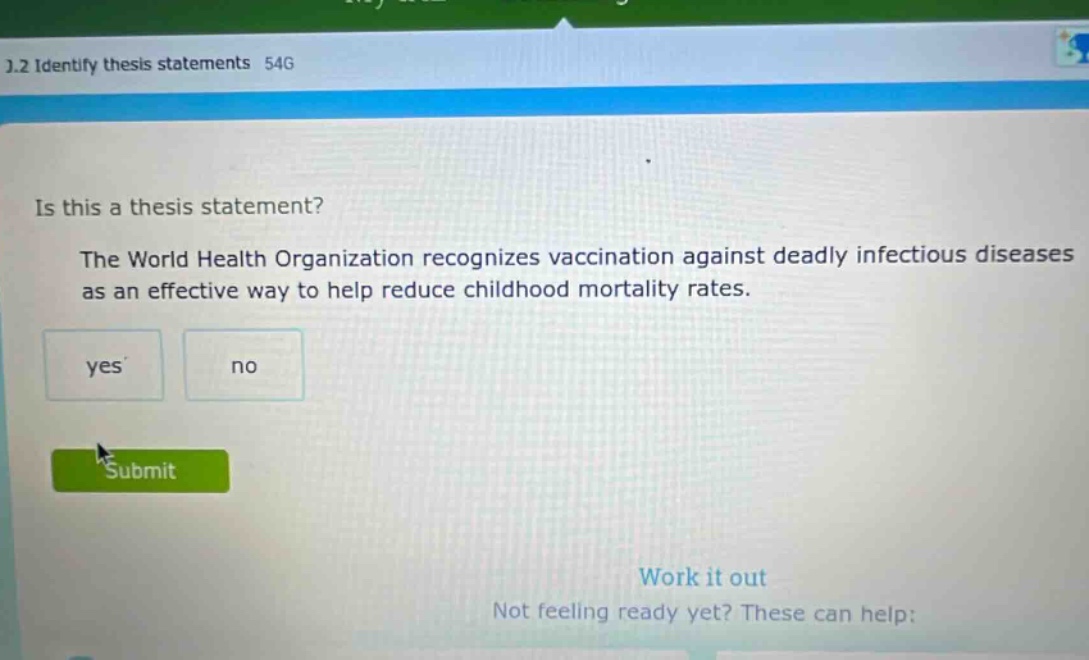 1.2 identify thesis statements 54g is this a thesis statement? the world health organization recognizes vaccination against deadly infectious diseases as an effective way to help reduce childhood mortality rates. yes no submit work it out not feeling ready yet? these can help: