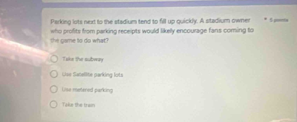 parking lots next to the stadium tend to fill up quickly. a stadium owner who profits from parking receipts would likely encourage fans coming to the game to do what? take the subway use satellite parking lots use metered parking take the train
