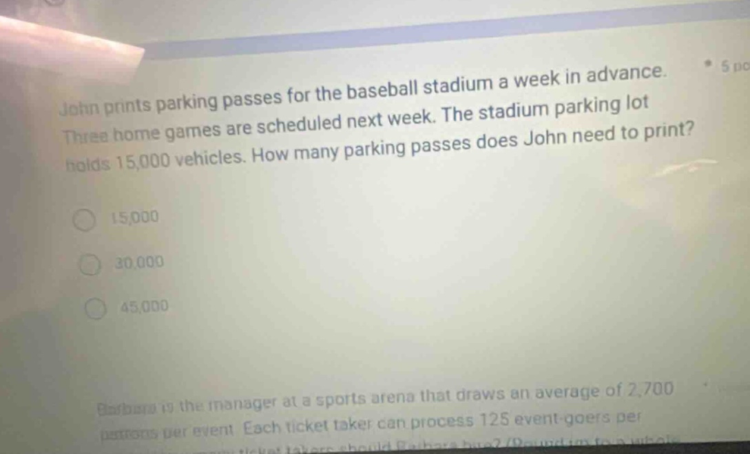 john prints parking passes for the baseball stadium a week in advance. three home games are scheduled next week. the stadium parking lot holds 15,000 vehicles. how many parking passes does john need to print? 15,000 30,000 45,000 barbara is the manager at a sports arena that draws an average of 2,700 patrons per event. each ticket - taker can process 125 event - goers per