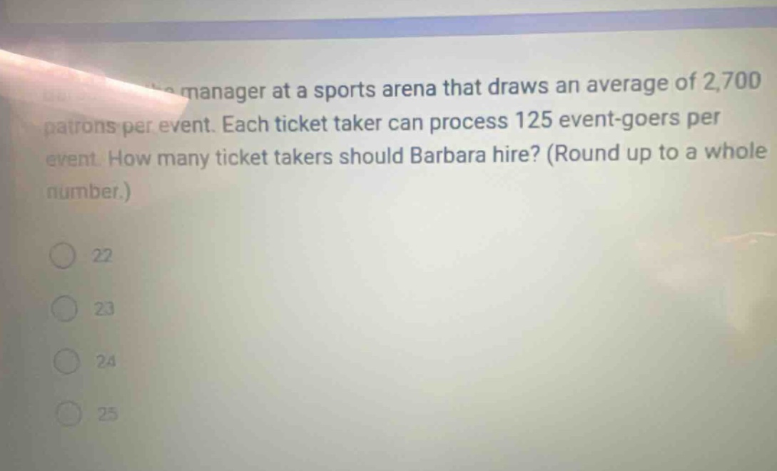 manager at a sports arena that draws an average of 2,700 patrons per event. each ticket taker can process 125 event - goers per event. how many ticket takers should barbara hire? (round up to a whole number.) 22 23 24 25