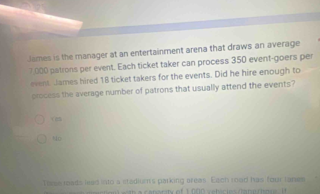 james is the manager at an entertainment arena that draws an average 7,000 patrons per event. each ticket taker can process 350 event - goers per event. james hired 18 ticket takers for the events. did he hire enough to process the average number of patrons that usually attend the events? yes no three roads lead into a stadiums parking areas. each road has four lanes