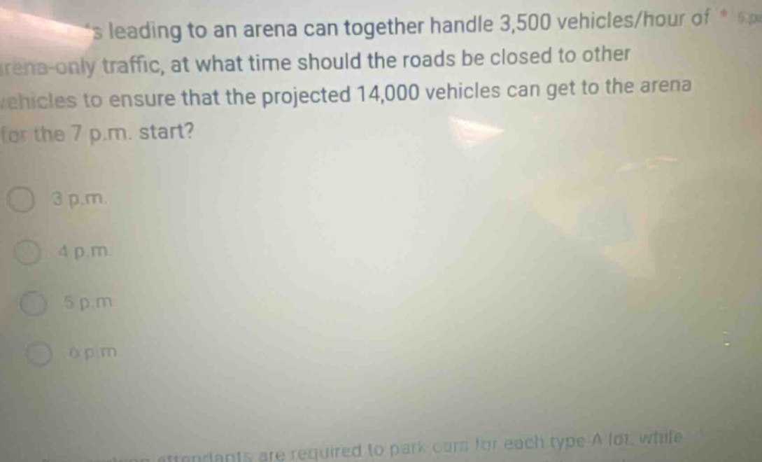 roads leading to an arena can together handle 3,500 vehicles/hour of arena - only traffic, at what time should the roads be closed to other vehicles to ensure that the projected 14,000 vehicles can get to the arena for the 7 p.m. start? 3 p.m. 4 p.m. 5 p.m. 6 p.m.