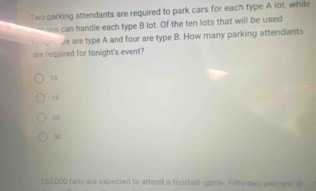 two parking attendants are required to park cars for each type a lot, while one can handle each type b lot. of the ten lots that will be used tonight, six are type a and four are type b. how many parking attendants are required for tonights event? 10 16 20 30 150000 fans are expected to attend a football game. fifty - two percent of