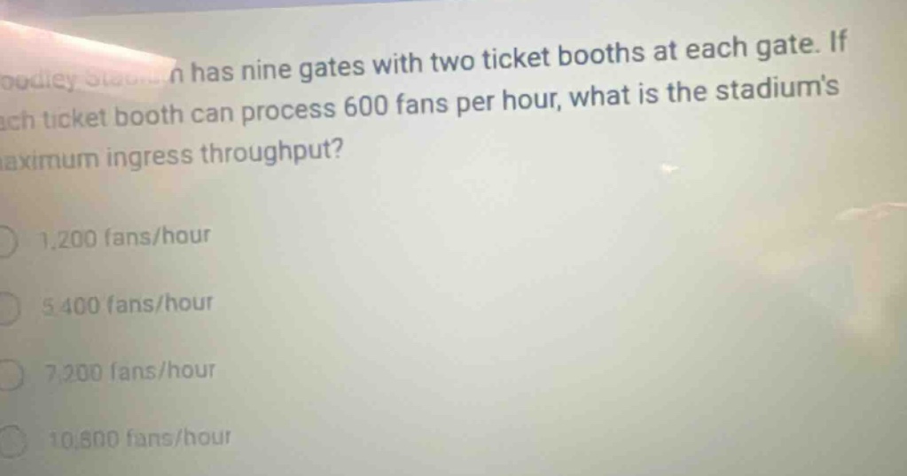 stadium has nine gates with two ticket booths at each gate. if each ticket booth can process 600 fans per hour, what is the stadiums maximum ingress throughput? 1,200 fans/hour 5,400 fans/hour 7,200 fans/hour 10,800 fans/hour