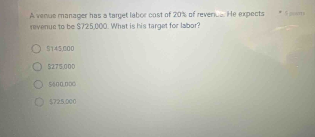 a venue manager has a target labor cost of 20% of revenue. he expects revenue to be $725,000. what is his target for labor? $145,000 $275,000 $600,000 $725,000