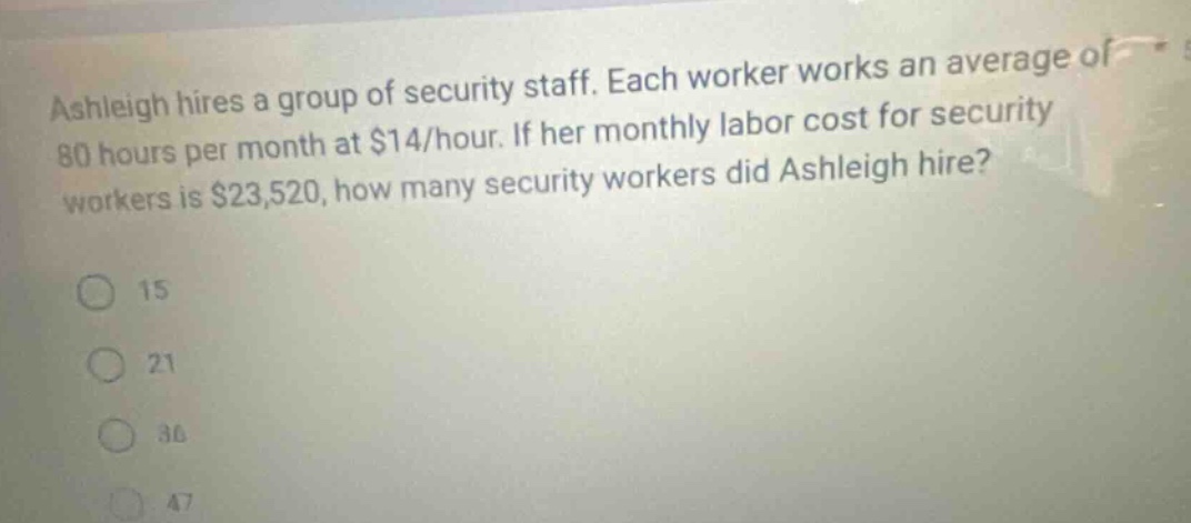 ashleigh hires a group of security staff. each worker works an average of 80 hours per month at $14/hour. if her monthly labor cost for security workers is $23,520, how many security workers did ashleigh hire? 15 21 36 47
