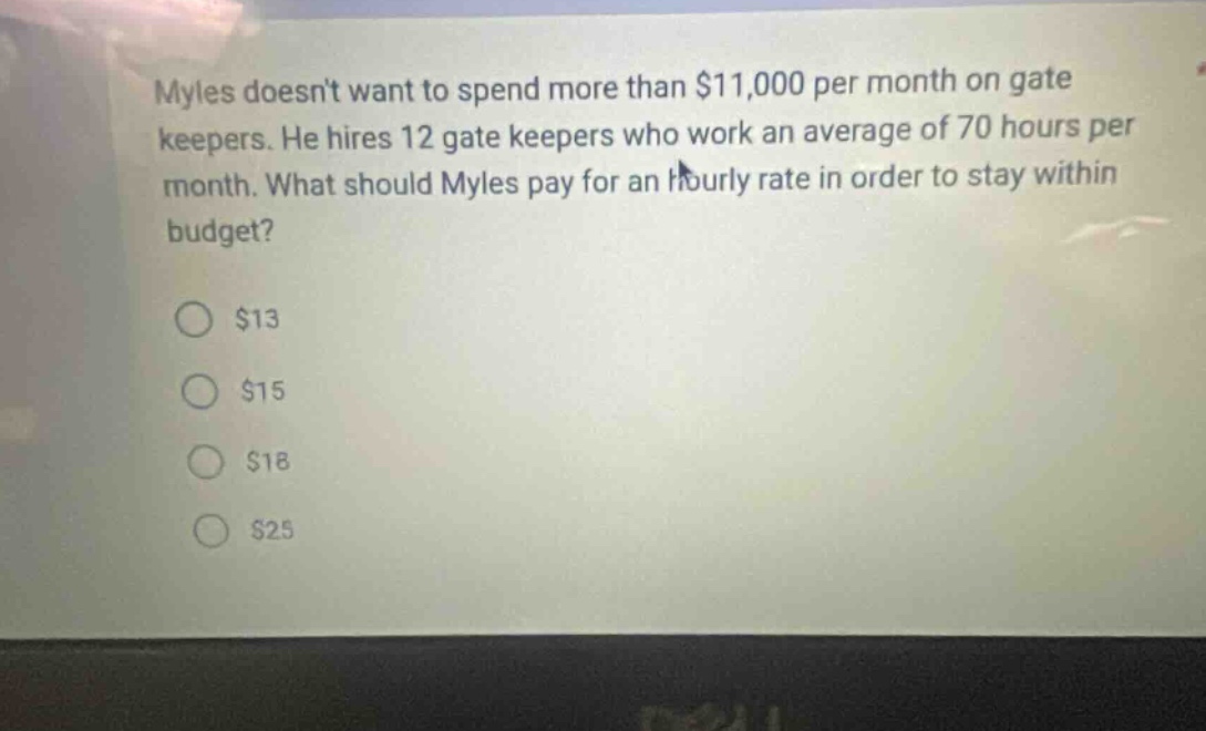 myles doesnt want to spend more than $11,000 per month on gate keepers. he hires 12 gate keepers who work an average of 70 hours per month. what should myles pay for an hourly rate in order to stay within budget? $13 $15 $18 $25
