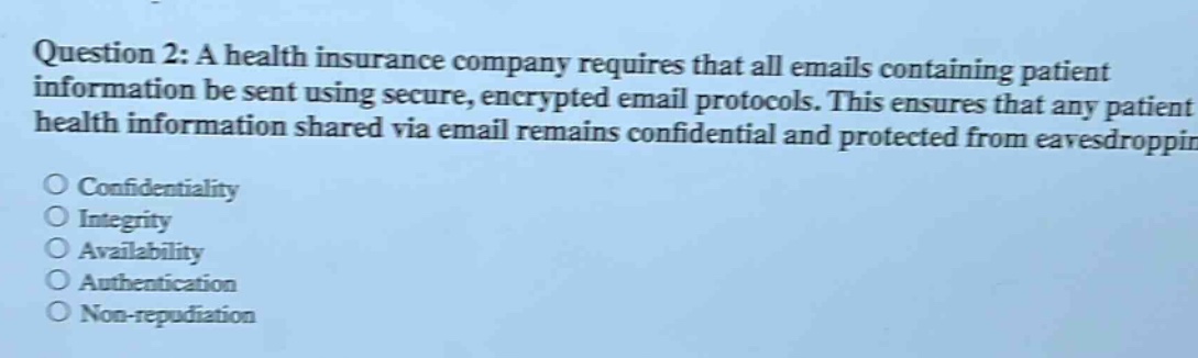 question 2: a health insurance company requires that all emails containing patient information be sent using secure, encrypted email protocols. this ensures that any patient health information shared via email remains confidential and protected from eavesdropping. confidentiality integrity availability authentication non - repudiation
