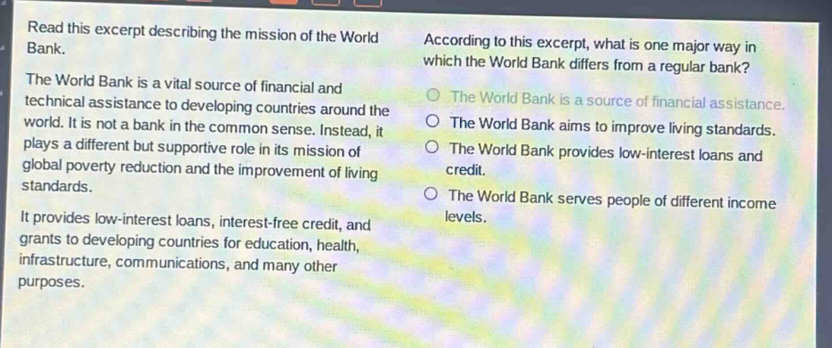 read this excerpt describing the mission of the world bank. the world bank is a vital source of financial and technical assistance to developing countries around the world. it is not a bank in the common sense. instead, it plays a different but supportive role in its mission of global poverty reduction and the improvement of living standards. it provides low - interest loans, interest - free credit, and grants to developing countries for education, health, infrastructure, communications, and many other purposes. according to this excerpt, what is one major way in which the world bank differs from a regular bank? the world bank is a source of financial assistance. the world bank aims to improve living standards. the world bank provides low - interest loans and credit. the world bank serves people of different income levels.
