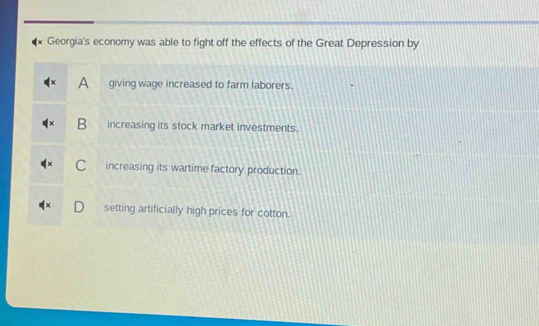 georgias economy was able to fight off the effects of the great depression by\na giving wage increased to farm laborers.\nb increasing its stock market investments.\nc increasing its wartime factory production.\nd setting artificially high prices for cotton.