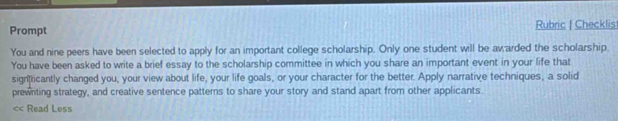 prompt\nyou and nine peers have been selected to apply for an important college scholarship. only one student will be awarded the scholarship. you have been asked to write a brief essay to the scholarship committee in which you share an important event in your life that significantly changed you, your view about life, your life goals, or your character for the better. apply narrative techniques, a solid prewriting strategy, and creative sentence patterns to share your story and stand apart from other applicants.\n<< read less\nrubric | checklis