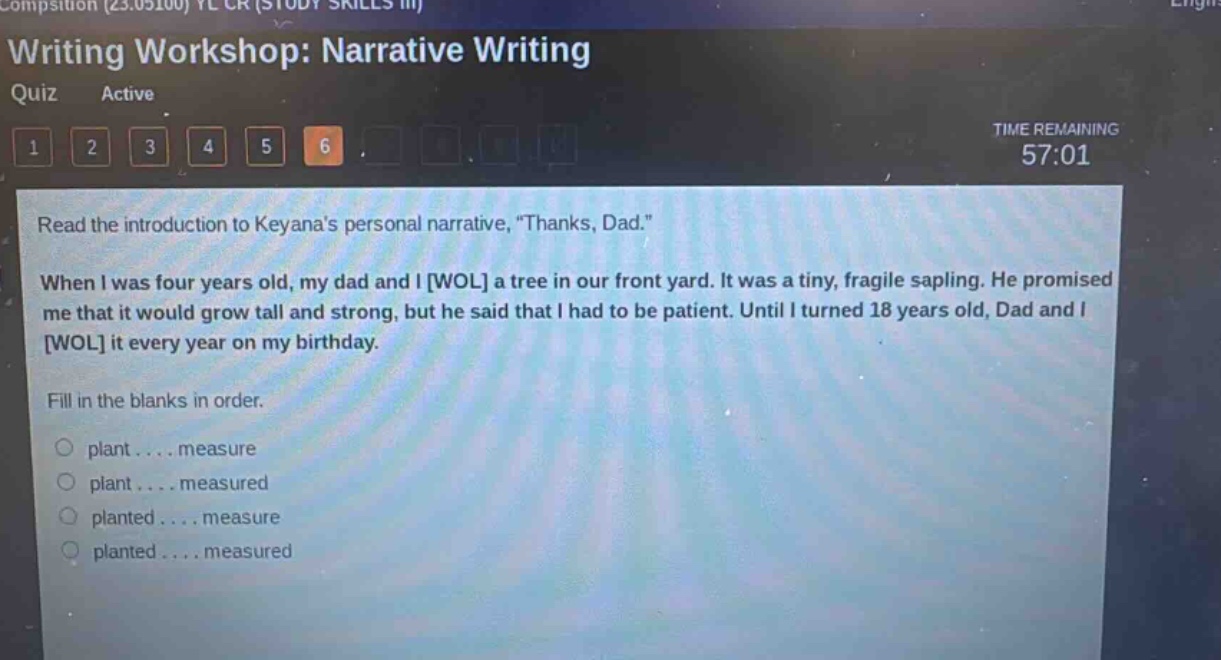 writing workshop: narrative writing quiz active time remaining 57:01 1 2 3 4 5 6 read the introduction to keyanas personal narrative, “thanks, dad.” when i was four years old, my dad and i wol a tree in our front yard. it was a tiny, fragile sapling. he promised me that it would grow tall and strong, but he said that i had to be patient. until i turned 18 years old, dad and i wol it every year on my birthday. fill in the blanks in order. plant.... measure plant.... measured planted.... measure planted.... measured