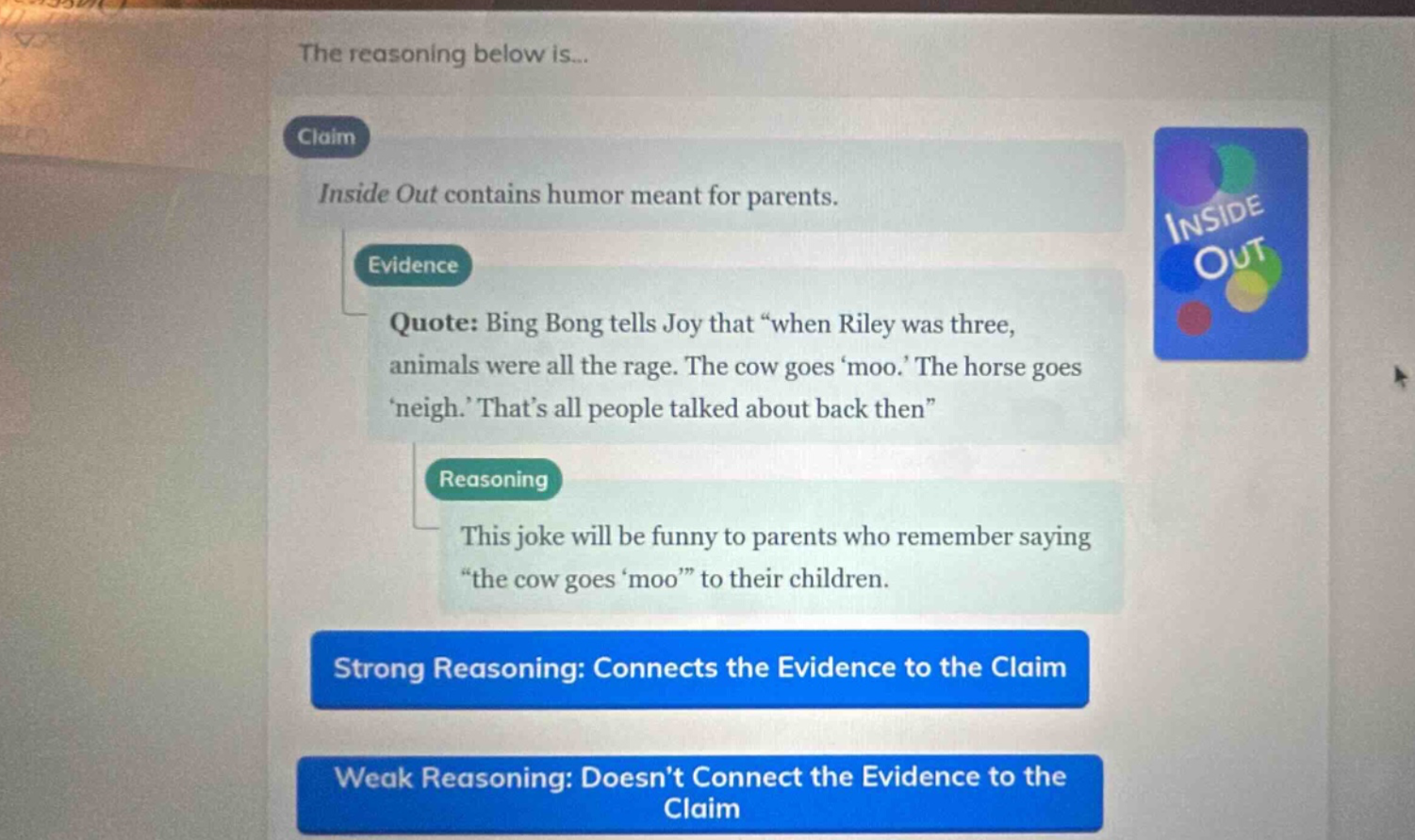 the reasoning below is... claim inside out contains humor meant for parents. evidence quote: bing bong tells joy that “when riley was three, animals were all the rage. the cow goes ‘moo.’ the horse goes ‘neigh.’ that’s all people talked about back then” reasoning this joke will be funny to parents who remember saying “the cow goes ‘moo’” to their children. strong reasoning: connects the evidence to the claim weak reasoning: doesn’t connect the evidence to the claim