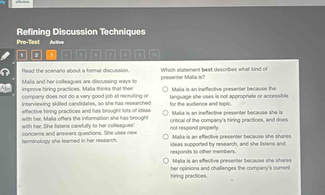 refining discussion techniques pre - test active 1 2 3 4 5 6 7 8 9 10 read the scenario about a formal discussion. malia and her colleagues are discussing ways to improve hiring practices. malia thinks that their company does not do a very good job at recruiting or interviewing skilled candidates, so she has researched effective hiring practices and has brought lots of ideas with her. malia offers the information she has brought with her. she listens carefully to her colleagues concerns and answers questions. she uses new terminology she learned in her research. which statement best describes what kind of presenter malia is? malia is an ineffective presenter because the language she uses is not appropriate or accessible for the audience and topic. malia is an ineffective presenter because she is critical of the companys hiring practices, and does not respond properly. malia is an effective presenter because she shares ideas supported by research, and she listens and responds to other members. malia is an effective presenter because she shares her opinions and challenges the companys current hiring practices.