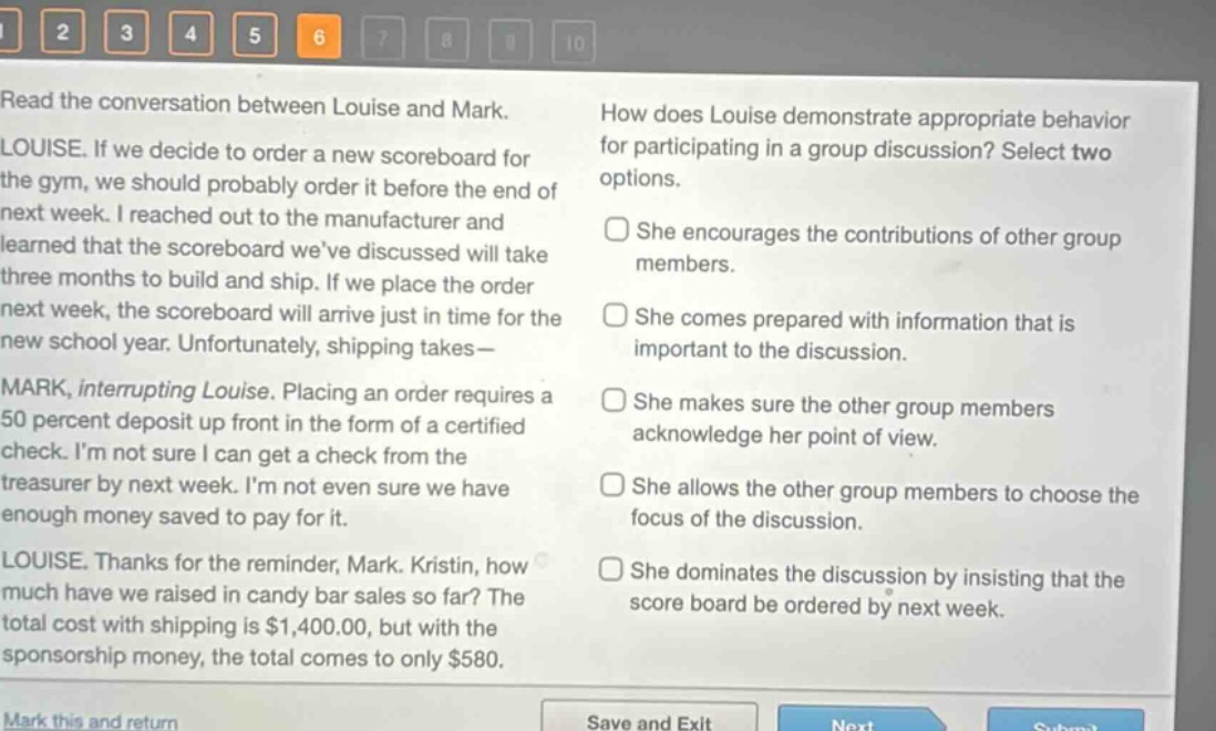 read the conversation between louise and mark. louise. if we decide to order a new scoreboard for the gym, we should probably order it before the end of next week. i reached out to the manufacturer and learned that the scoreboard weve discussed will take three months to build and ship. if we place the order next week, the scoreboard will arrive just in time for the new school year. unfortunately, shipping takes— mark, interrupting louise. placing an order requires a 50 percent deposit up front in the form of a certified check. im not sure i can get a check from the treasurer by next week. im not even sure we have enough money saved to pay for it. louise. thanks for the reminder, mark. kristin, how much have we raised in candy bar sales so far? the total cost with shipping is $1,400.00, but with the sponsorship money, the total comes to only $580. how does louise demonstrate appropriate behavior for participating in a group discussion? select two options. she encourages the contributions of other group members. she comes prepared with information that is important to the discussion. she makes sure the other group members acknowledge her point of view. she allows the other group members to choose the focus of the discussion. she dominates the discussion by insisting that the score board be ordered by next week.