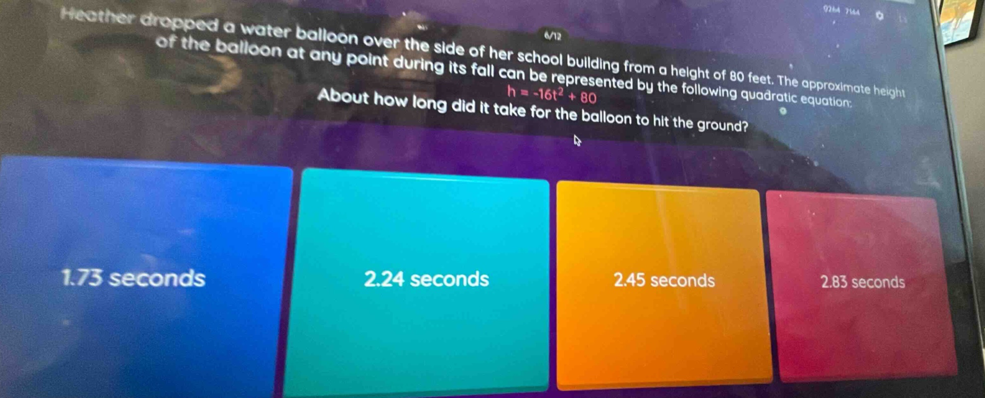 heather dropped a water balloon over the side of her school building from a height of 80 feet. the approximate height of the balloon at any point during its fall can be represented by the following quadratic equation: h = -16t² + 80. about how long did it take for the balloon to hit the ground? 1.73 seconds 2.24 seconds 2.45 seconds 2.83 seconds