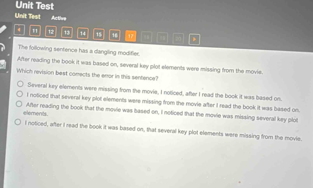 the following sentence has a dangling modifier. after reading the book it was based on, several key plot elements were missing from the movie. which revision best corrects the error in this sentence? several key elements were missing from the movie, i noticed, after i read the book it was based on. i noticed that several key plot elements were missing from the movie after i read the book it was based on. after reading the book that the movie was based on, i noticed that the movie was missing several key plot elements. i noticed, after i read the book it was based on, that several key plot elements were missing from the movie.