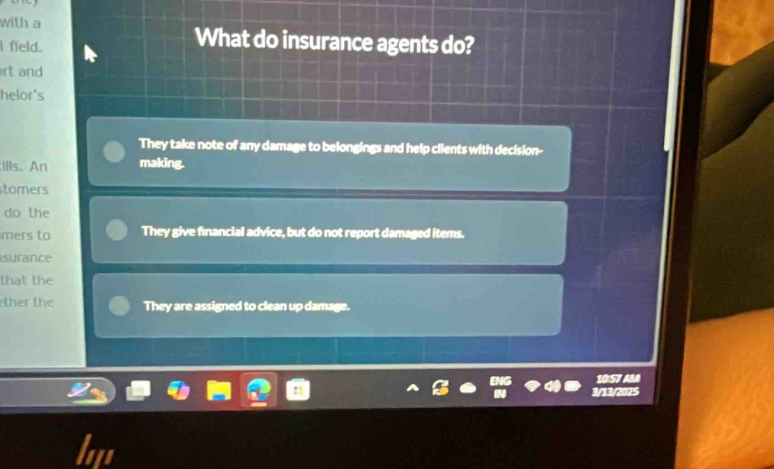 what do insurance agents do? they take note of any damage to belongings and help clients with decision - making. they give financial advice, but do not report damaged items. they are assigned to clean up damage.