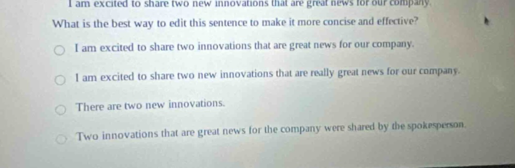 i am excited to share two new innovations that are great news for our company. what is the best way to edit this sentence to make it more concise and effective? i am excited to share two innovations that are great news for our company. i am excited to share two new innovations that are really great news for our company. there are two new innovations. two new innovations that are great news for the company were shared by the spokesperson. two innovations that are great news for the company were shared by the spokesperson.